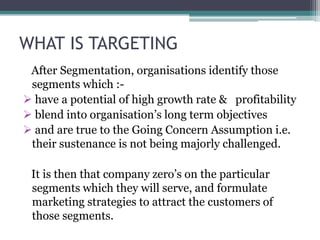 WHAT IS TARGETING
 After Segmentation, organisations identify those
 segments which :-
 have a potential of high growth rate & profitability
 blend into organisation’s long term objectives
 and are true to the Going Concern Assumption i.e.
 their sustenance is not being majorly challenged.

 It is then that company zero’s on the particular
 segments which they will serve, and formulate
 marketing strategies to attract the customers of
 those segments.
 