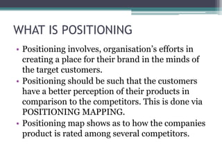 WHAT IS POSITIONING
• Positioning involves, organisation’s efforts in
  creating a place for their brand in the minds of
  the target customers.
• Positioning should be such that the customers
  have a better perception of their products in
  comparison to the competitors. This is done via
  POSITIONING MAPPING.
• Positioning map shows as to how the companies
  product is rated among several competitors.
 