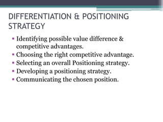 DIFFERENTIATION & POSITIONING
STRATEGY
 Identifying possible value difference &
  competitive advantages.
 Choosing the right competitive advantage.
 Selecting an overall Positioning strategy.
 Developing a positioning strategy.
 Communicating the chosen position.
 