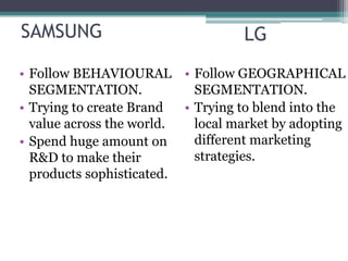 SAMSUNG                            LG
• Follow BEHAVIOURAL • Follow GEOGRAPHICAL
  SEGMENTATION.             SEGMENTATION.
• Trying to create Brand  • Trying to blend into the
  value across the world.   local market by adopting
• Spend huge amount on      different marketing
  R&D to make their         strategies.
  products sophisticated.
 