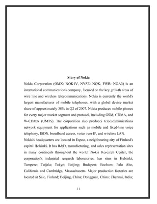 Story of Nokia
Nokia Corporation (OMX: NOK1V, NYSE: NOK, FWB: NOA3) is an
international communications company, focused on the key growth areas of
wire line and wireless telecommunications. Nokia is currently the world's
largest manufacturer of mobile telephones, with a global device market
share of approximately 38% in Q2 of 2007. Nokia produces mobile phones
for every major market segment and protocol, including GSM, CDMA, and
W-CDMA (UMTS). The corporation also produces telecommunications
network equipment for applications such as mobile and fixed-line voice
telephony, ISDN, broadband access, voice over IP, and wireless LAN.
Nokia's headquarters are located in Espoo, a neighbouring city of Finland's
capital Helsinki. It has R&D, manufacturing, and sales representation sites
in many continents throughout the world. Nokia Research Center, the
corporation's industrial research laboratories, has sites in Helsinki;
Tampere; Toijala; Tokyo; Beijing; Budapest; Bochum; Palo Alto,
California and Cambridge, Massachusetts. Major production factories are
located at Salo, Finland; Beijing, China; Dongguan, China; Chennai, India;
11
 