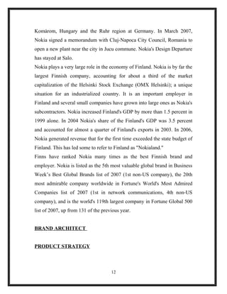 Komárom, Hungary and the Ruhr region at Germany. In March 2007,
Nokia signed a memorandum with Cluj-Napoca City Council, Romania to
open a new plant near the city in Jucu commune. Nokia's Design Departure
has stayed at Salo.
Nokia plays a very large role in the economy of Finland. Nokia is by far the
largest Finnish company, accounting for about a third of the market
capitalization of the Helsinki Stock Exchange (OMX Helsinki); a unique
situation for an industrialized country. It is an important employer in
Finland and several small companies have grown into large ones as Nokia's
subcontractors. Nokia increased Finland's GDP by more than 1.5 percent in
1999 alone. In 2004 Nokia's share of the Finland's GDP was 3.5 percent
and accounted for almost a quarter of Finland's exports in 2003. In 2006,
Nokia generated revenue that for the first time exceeded the state budget of
Finland. This has led some to refer to Finland as "Nokialand."
Finns have ranked Nokia many times as the best Finnish brand and
employer. Nokia is listed as the 5th most valuable global brand in Business
Week’s Best Global Brands list of 2007 (1st non-US company), the 20th
most admirable company worldwide in Fortune's World's Most Admired
Companies list of 2007 (1st in network communications, 4th non-US
company), and is the world's 119th largest company in Fortune Global 500
list of 2007, up from 131 of the previous year.
BRAND ARCHITECT
PRODUCT STRATEGY
12
 