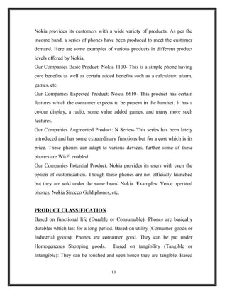 Nokia provides its customers with a wide variety of products. As per the
income band, a series of phones have been produced to meet the customer
demand. Here are some examples of various products in different product
levels offered by Nokia.
Our Companies Basic Product: Nokia 1100- This is a simple phone having
core benefits as well as certain added benefits such as a calculator, alarm,
games, etc.
Our Companies Expected Product: Nokia 6610- This product has certain
features which the consumer expects to be present in the handset. It has a
colour display, a radio, some value added games, and many more such
features.
Our Companies Augmented Product: N Series- This series has been lately
introduced and has some extraordinary functions but for a cost which is its
price. These phones can adapt to various devices, further some of these
phones are Wi-Fi enabled.
Our Companies Potential Product: Nokia provides its users with even the
option of customization. Though these phones are not officially launched
but they are sold under the same brand Nokia. Examples: Voice operated
phones, Nokia Sirocco Gold phones, etc.
PRODUCT CLASSIFICATION
Based on functional life (Durable or Consumable): Phones are basically
durables which last for a long period. Based on utility (Consumer goods or
Industrial goods): Phones are consumer good. They can be put under
Homogeneous Shopping goods. Based on tangibility (Tangible or
Intangible): They can be touched and seen hence they are tangible. Based
13
 