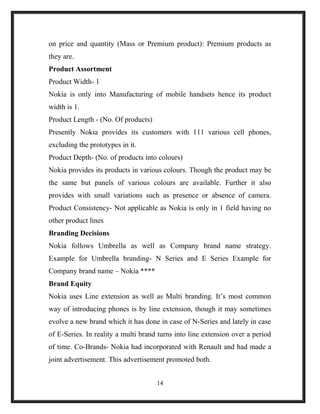 on price and quantity (Mass or Premium product): Premium products as
they are.
Product Assortment
Product Width- 1
Nokia is only into Manufacturing of mobile handsets hence its product
width is 1.
Product Length - (No. Of products)
Presently Nokia provides its customers with 111 various cell phones,
excluding the prototypes in it.
Product Depth- (No. of products into colours)
Nokia provides its products in various colours. Though the product may be
the same but panels of various colours are available. Further it also
provides with small variations such as presence or absence of camera.
Product Consistency- Not applicable as Nokia is only in 1 field having no
other product lines
Branding Decisions
Nokia follows Umbrella as well as Company brand name strategy.
Example for Umbrella branding- N Series and E Series Example for
Company brand name – Nokia ****
Brand Equity
Nokia uses Line extension as well as Multi branding. It’s most common
way of introducing phones is by line extension, though it may sometimes
evolve a new brand which it has done in case of N-Series and lately in case
of E-Series. In reality a multi brand turns into line extension over a period
of time. Co-Brands- Nokia had incorporated with Renault and had made a
joint advertisement. This advertisement promoted both.
14
 