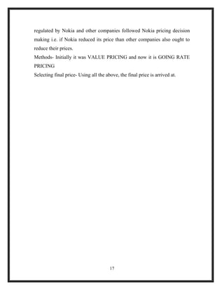 regulated by Nokia and other companies followed Nokia pricing decision
making i.e. if Nokia reduced its price than other companies also ought to
reduce their prices.
Methods- Initially it was VALUE PRICING and now it is GOING RATE
PRICING
Selecting final price- Using all the above, the final price is arrived at.
17
 