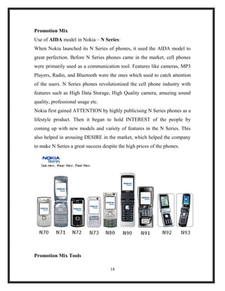 Promotion Mix
Use of AIDA model in Nokia – N Series:
When Nokia launched its N Series of phones, it used the AIDA model to
great perfection. Before N Series phones came in the market, cell phones
were primarily used as a communication tool. Features like cameras, MP3
Players, Radio, and Bluetooth were the ones which used to catch attention
of the users. N Series phones revolutionised the cell phone industry with
features such as High Data Storage, High Quality camera, amazing sound
quality, professional usage etc.
Nokia first gained ATTENTION by highly publicising N Series phones as a
lifestyle product. Then it began to hold INTEREST of the people by
coming up with new models and variety of features in the N Series. This
also helped in arousing DESIRE in the market, which helped the company
to make N Series a great success despite the high prices of the phones.
Promotion Mix Tools
18
 