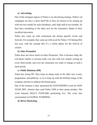 a) Advertising
One of the strongest aspects of Nokia is its advertising strategy. Nokia’s ad
campaigns are have a short shelf life as they are known to be coming up
with one new model for each class(basic, mid, high end) in two months. So
they have something or the other new for the consumers, thanks to their
excellent innovation.
Nokia also come up with customised ads during specific events and
festivals. For example, they came up with an ad for Nokia 1110 during Holi
last year, with the concept that it’s a colour phone for the festival of
colours.
b) Sales Promotion
Nokia does not stress much on Sales Promotion. This is because today the
cell phone market is moving really very fast with new models coming up
every third month, and even the consumers are ready to change at such a
short period.
c) Public Relations (PR)
Nokia has strong PR. They keep on doing some or the other new events,
programmes and publicity, so as to keep up with the brilliant image of the
company and also to enhance the brand equity.
One of the instance is they sponsored the COUNTDOWN event for NEW
YEAR 2007, wherein they used Nokia 5200 as their prime product. The
event featured NELLY FURTADO performing live. The event also
concentrated on GLOBAL WARMING.
d) Direct Marketing
19
 