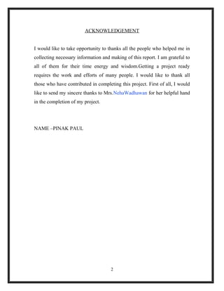 ACKNOWLEDGEMENT
I would like to take opportunity to thanks all the people who helped me in
collecting necessary information and making of this report. I am grateful to
all of them for their time energy and wisdom.Getting a project ready
requires the work and efforts of many people. I would like to thank all
those who have contributed in completing this project. First of all, I would
like to send my sincere thanks to Mrs.NehaWadhawan for her helpful hand
in the completion of my project.
NAME –PINAK PAUL
2
 