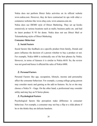 Nokia does not perform Direct Sales activities on its official website
www.nokia.com. However, they do have contractual tie ups with other e-
commerce websites like www.ebay.com, www.amazon.com etc.
Nokia does use DEMO style of Direct Marketing. They set up kiosks
extensively at various locations such as malls; business parks etc. and had
its latest product N 95 for demo. Nokia does not use Direct Mail or
Telemarketing styles of Direct Marketing.
Consumer Behaviour
1. Social Factors
Social factors like feedback on a specific product from family, friends and
peers influence the decision of a person whether to buy a product or not.
For example, Nokia 6800 is technically one of the best phones by Nokia.
However, in terms of features it is similar to Nokia 6610. So, the review
was not good and hence it affected the sales of Nokia 6800.
2. Personal Factors
Personal Factors like age, occupation, lifestyle, income and personality
affect the consumer behaviour. For example, a young college going person
may consider music and gaming as the add on features. So, he or she may
choose a Nokia N – Gage. On the other hand, a professional may consider
utility and may buy an N Series phone.
3. Psychological Factors
Psychological factors like perception make difference in consumer
behaviour. For example, a consumer may not buy a flip or a slide phone if
he or she thinks they are delicate handsets.
20
 