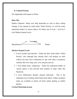 4. Cultural Factors
Not Applicable with respect to Nokia.
Place Mix
Market Channels- Nokia uses both dealership as well as direct selling
strategy. It has opened its retail outlet ‘Nokia Priority’ as well has many
authorised dealers at various places. So Nokia uses 0 level, 1 level & 2
level Market channel levels.
Consumer
Manufacturer Dealer
Market Channel Levels-
 0 level (outlets and internet) - Nokia has their retail outlets ‘Nokia
Priority’ also although they directly don’t sell product on their
website but they have contractual tie ups with other e-commerce
websites like www.ebay.com, www.amazon.com etc.
 1 level (Dept stores- Hypercity) - Nokia has authorised dealers at
various places it also provide their product at super malls like
Hypercity.
 2 level (Wholesaler Retailer channel followed) – This is the
traditional way of selling which Nokia does follow. Nokia’s products
today are available at almost all retail outlets dealing in mobile
phones.
Vertical Marketing System
21
 