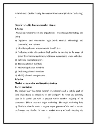Administered (Nokia Priority Dealer) and Contractual (Various Dealership)
–
Steps involved in designing market channel
E-Series
Analysing customer needs and expectations- breakthrough technology and
utility
a) Objectives and constraints- high profit (market skimming) and
(constraint) low volumes
b) Identifying channel alternatives- 0, 1 and 2 level
c) Evaluating major alternatives- high profits by catering to the needs of
higher level income customers, which are increasing in towns and cities
d) Selecting channel members
e) Training channel members
f) Motivating channel members
g) Evaluating channel members
h) Modify channel arrangements
E-Series
Market segmentation and targeting strategy
Target marketing
The market today has large number of customers and to satisfy each of
them individually is impossible of any company. So what any company
does is it comes out with a product which satisfies majority of its
consumers. This is known as target marketing. The target marketing done
by Nokia is also the same it targets major portion of the market whose
preferences are similar. It does a market survey of understanding the
22
 