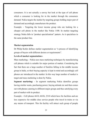 consumers. It is not actually a survey but look at the type of cell phone
which a consumer is looking for in the market through the consumers
demand. Nokia targets the market by targeting groups holding major part of
demand and accordingly manufacture the product.
Example: - Targeting the lower income group who are looking for a
cheaper cell phone in the market like Nokia 1100. In market targeting
strategy Nokia falls in “product specialization” pattern .As it specializes in
the same product line.
Market segmentation
Dr Philip Kotler defines market segmentation as “a process of identifying
groups of buyers with different desires or requirements”.
Levels of market segmentation:-
Mass marketing: - Nokia uses mass marketing techniques by manufacturing
cell phones which is suitable for major portion of market. Considering the
fact that there are a large number of families falling in the middle income
group in India, so their buying capacity is kept in mind and accordingly cell
phones are introduced in the market. In this way large number of market is
target and mass marketing is done by Nokia.
Segment marketing: - In segment marketing Nokia identifies groups
having similar wants, purchasing power, buying attitude etc and then comes
out with phones catering to different major groups and thus satisfying every
part of market with its product.
Example: - Cell phones 6610, 6610i, 2310 which have fm facilities and are
less expensive for middle class service people who travel in trains or via
any means of transport. This fm facility will attract such group of people
23
 