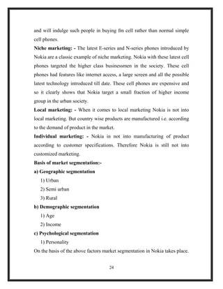 and will indulge such people in buying fm cell rather than normal simple
cell phones.
Niche marketing: - The latest E-series and N-series phones introduced by
Nokia are a classic example of niche marketing. Nokia with these latest cell
phones targeted the higher class businessmen in the society. These cell
phones had features like internet access, a large screen and all the possible
latest technology introduced till date. These cell phones are expensive and
so it clearly shows that Nokia target a small fraction of higher income
group in the urban society.
Local marketing: - When it comes to local marketing Nokia is not into
local marketing. But country wise products are manufactured i.e. according
to the demand of product in the market.
Individual marketing: - Nokia in not into manufacturing of product
according to customer specifications. Therefore Nokia is still not into
customized marketing.
Basis of market segmentation:-
a) Geographic segmentation
1) Urban
2) Semi urban
3) Rural
b) Demographic segmentation
1) Age
2) Income
c) Psychological segmentation
1) Personality
On the basis of the above factors market segmentation in Nokia takes place.
24
 