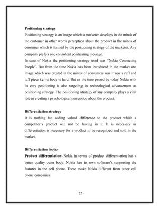 Positioning strategy
Positioning strategy is an image which a marketer develops in the minds of
the customer in other words perception about the product in the minds of
consumer which is formed by the positioning strategy of the marketer. Any
company prefers one consistent positioning message.
In case of Nokia the positioning strategy used was “Nokia Connecting
People”. But from the time Nokia has been introduced in the market one
image which was created in the minds of consumers was it was a ruff and
tuff piece i.e. its body is hard. But as the time passed by today Nokia with
its core positioning is also targeting its technological advancement as
positioning strategy. The positioning strategy of any company plays a vital
role in creating a psychological perception about the product.
Differentiation strategy
It is nothing but adding valued difference to the product which a
competitor’s product will not be having in it. It is necessary as
differentiation is necessary for a product to be recognized and sold in the
market.
Differentiation tools:-
Product differentiation:-Nokia in terms of product differentiation has a
better quality outer body. Nokia has its own software’s supporting the
features in the cell phone. These make Nokia different from other cell
phone companies.
25
 