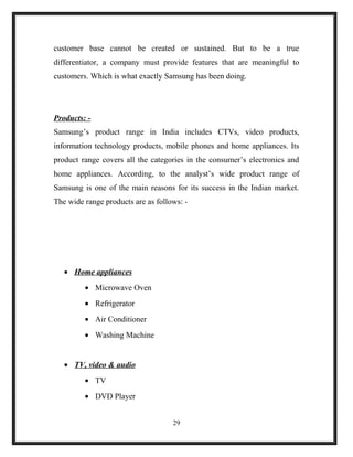 customer base cannot be created or sustained. But to be a true
differentiator, a company must provide features that are meaningful to
customers. Which is what exactly Samsung has been doing.
Products: -
Samsung’s product range in India includes CTVs, video products,
information technology products, mobile phones and home appliances. Its
product range covers all the categories in the consumer’s electronics and
home appliances. According, to the analyst’s wide product range of
Samsung is one of the main reasons for its success in the Indian market.
The wide range products are as follows: -
• Home appliances
• Microwave Oven
• Refrigerator
• Air Conditioner
• Washing Machine
• TV, video & audio
• TV
• DVD Player
29
 