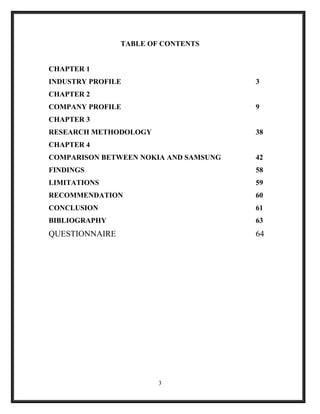 TABLE OF CONTENTS
CHAPTER 1
INDUSTRY PROFILE 3
CHAPTER 2
COMPANY PROFILE 9
CHAPTER 3
RESEARCH METHODOLOGY 38
CHAPTER 4
COMPARISON BETWEEN NOKIA AND SAMSUNG 42
FINDINGS 58
LIMITATIONS 59
RECOMMENDATION 60
CONCLUSION 61
BIBLIOGRAPHY 63
QUESTIONNAIRE 64
3
 