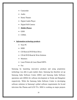 • Camcorder
• Audio
• Home Theater
• Digital Audio Player
• Digital Still Camera
• Mobile Phones
• GSM
• CDMA
• Information technology products
• Note PC
• HDD
• CD Rom & DVD Rom Drive
• CD & DVD Read & Write Solution
• Monitors
• Laser Printers & Laser Based MFPs
• Fax
Samsung by launching innovative products and using proprietory
technology was able to gain market share. Samsung has therefore set up
Samsung India Software Centre (SISC) and Samsung India Software
operations unit (SISO) for software development at Noida and Bangalore
respectively. While the Samsung India Software Centre in developing
software solutions in Samsung’s global software requirements for hi-end
television like Plasma and LCD TVs. SISO is working on major projects
30
 