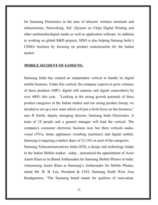 for Samsung Electronics in the area of telecom: wireless terminals and
infrastructure, Networking, SoC (System on Chip) Digital Printing and
other multimedia/digital media as well as application software. In addition
to working on global R&D projects, SISO is also helping Samung India’s
CDMA business by focusing on product customization for the Indian
market
MOBILE SEGMENT OF SAMSUNG
Samsung India has created an independent vertical to handle its digital
mobile business. Under this vertical, the company expects to grow volumes
of these products (MP3, digital still cameras and digital camcorders) by
over 400% this year. "Looking at the strong growth potential of these
product categories in the Indian market and our strong product lineup, we
decided to set up a new team which will put a fresh focus on this business,"
says R Zutshi, deputy managing director, Samsung India Electronics. A
team of 18 people and a general manager will lead the vertical. The
company's consumer electronic business now has three verticals audio-
visual (TVs), home appliances (washing machines) and digital mobile.
Samsung is targeting a market share of 12-14% in each of the categories
Samsung Telecommunications India (STI), a design and technology leader
in the Indian Mobile market , today , announced the appointment of Actor
Aamir Khan as its Brand Ambassador for Samsung Mobile Phones in India.
Announcing Aamir Khan as Samsung’s Ambassador for Mobile Phones,
stated Mr. H. B. Lee, President & CEO, Samsung South West Asia
Headquarters, “The Samsung brand stands for qualities of innovation,
31
 
