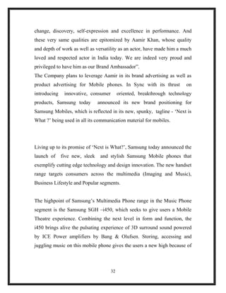 change, discovery, self-expression and excellence in performance. And
these very same qualities are epitomized by Aamir Khan, whose quality
and depth of work as well as versatility as an actor, have made him a much
loved and respected actor in India today. We are indeed very proud and
privileged to have him as our Brand Ambassador”.
The Company plans to leverage Aamir in its brand advertising as well as
product advertising for Mobile phones. In Sync with its thrust on
introducing innovative, consumer oriented, breakthrough technology
products, Samsung today announced its new brand positioning for
Samsung Mobiles, which is reflected in its new, spunky, tagline - ‘Next is
What ?’ being used in all its communication material for mobiles.
Living up to its promise of ‘Next is What?’, Samsung today announced the
launch of five new, sleek and stylish Samsung Mobile phones that
exemplify cutting edge technology and design innovation. The new handset
range targets consumers across the multimedia (Imaging and Music),
Business Lifestyle and Popular segments.
The highpoint of Samsung’s Multimedia Phone range in the Music Phone
segment is the Samsung SGH –i450, which seeks to give users a Mobile
Theatre experience. Combining the next level in form and function, the
i450 brings alive the pulsating experience of 3D surround sound powered
by ICE Power amplifiers by Bang & Olufsen. Storing, accessing and
juggling music on this mobile phone gives the users a new high because of
32
 