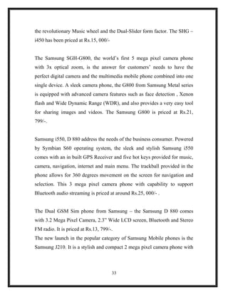 the revolutionary Music wheel and the Dual-Slider form factor. The SHG –
i450 has been priced at Rs.15, 000/-
The Samsung SGH-G800, the world’s first 5 mega pixel camera phone
with 3x optical zoom, is the answer for customers’ needs to have the
perfect digital camera and the multimedia mobile phone combined into one
single device. A sleek camera phone, the G800 from Samsung Metal series
is equipped with advanced camera features such as face detection , Xenon
flash and Wide Dynamic Range (WDR), and also provides a very easy tool
for sharing images and videos. The Samsung G800 is priced at Rs.21,
799/-.
Samsung i550, D 880 address the needs of the business consumer. Powered
by Symbian S60 operating system, the sleek and stylish Samsung i550
comes with an in built GPS Receiver and five hot keys provided for music,
camera, navigation, internet and main menu. The trackball provided in the
phone allows for 360 degrees movement on the screen for navigation and
selection. This 3 mega pixel camera phone with capability to support
Bluetooth audio streaming is priced at around Rs.25, 000/- .
The Dual GSM Sim phone from Samsung – the Samsung D 880 comes
with 3.2 Mega Pixel Camera, 2.3” Wide LCD screen, Bluetooth and Stereo
FM radio. It is priced at Rs.13, 799/-.
The new launch in the popular category of Samsung Mobile phones is the
Samsung J210. It is a stylish and compact 2 mega pixel camera phone with
33
 
