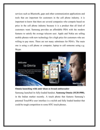 services such as Bluetooth, gaps and other communication applications and
tools that are important for customers in the cell phone industry. it is
important to know that there are several companies who compete based on
price in the cell phone industry because it is a product that all kind of
customers want. Samsung provides an affordable PDA with the modern
features to satisfy the average telecom user. Apple and Nokia are selling
mobile phones with new technology for a high price for customers who are
willing to pay more. There are not many substitutes for PDA's. The main
one is using a cell phone or computer, laptop to call someone using e.g.
Skype.
Omnia launching with amir khan as brand ambassador
Samsung launched its fully-loaded handset, Samsung Omnia (SGH-i900),
in the Indian market recently. A touch phone that features Samsung’s
patented TouchWiz user interface is a stylish and fully loaded handset that
could be tough competition to some HTC touch phones.
36
 