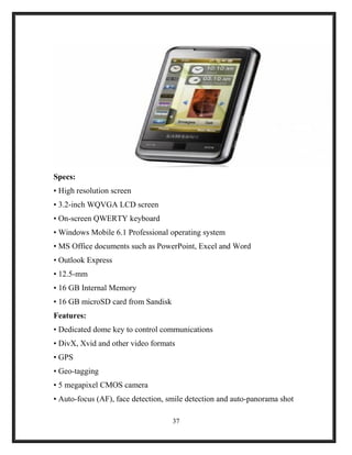 Specs:
• High resolution screen
• 3.2-inch WQVGA LCD screen
• On-screen QWERTY keyboard
• Windows Mobile 6.1 Professional operating system
• MS Office documents such as PowerPoint, Excel and Word
• Outlook Express
• 12.5-mm
• 16 GB Internal Memory
• 16 GB microSD card from Sandisk
Features:
• Dedicated dome key to control communications
• DivX, Xvid and other video formats
• GPS
• Geo-tagging
• 5 megapixel CMOS camera
• Auto-focus (AF), face detection, smile detection and auto-panorama shot
37
 