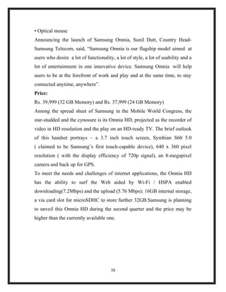 • Optical mouse
Announcing the launch of Samsung Omnia, Sunil Dutt, Country Head-
Samsung Telecom, said, “Samsung Omnia is our flagship model aimed at
users who desire a lot of functionality, a lot of style, a lot of usability and a
lot of entertainment in one innovative device. Samsung Omnia will help
users to be at the forefront of work and play and at the same time, to stay
connected anytime, anywhere”.
Price:
Rs. 39,999 (32 GB Memory) and Rs. 37,999 (24 GB Memory)
Among the spread sheet of Samsung in the Mobile World Congress, the
star-studded and the cynosure is its Omnia HD, projected as the recorder of
video in HD resolution and the play on an HD-ready TV. The brief outlook
of this handset portrays – a 3.7 inch touch screen, Symbian S60 5.0
( claimed to be Samsung’s first touch-capable device), 640 x 360 pixel
resolution ( with the display efficiency of 720p signal), an 8-megapixel
camera and back up for GPS.
To meet the needs and challenges of internet applications, the Omnia HD
has the ability to surf the Web aided by Wi-Fi / HSPA enabled
downloading(7.2Mbps) and the upload (5.76 Mbps); 16GB internal storage,
a via card slot for microSDHC to store further 32GB.Samsung is planning
to unveil this Omnia HD during the second quarter and the price may be
higher than the currently available one.
38
 