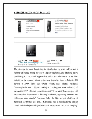 BUSINESS PHONE FROM SAMSUNG
The strategy included bolstering its distribution network, rolling out a
number of mobile phone models in all price segments, and adopting a new
positioning for the brand supported by celebrity endorsement. With these
initiatives, the company aimed to increase its market share in India by 100
percent in 2009. Sunil Dutt (Dutt), country head (mobile business),
Samsung India, said, "We are looking at doubling our market share to 15
per cent in 2009, which at present is around 7-8 per cent. The company will
make required investments in building the brand, expanding channels and
rolling out new models." Samsung India, the 100 percent subsidiary of
Samsung Electronics Co. Ltd.2 (Samsung), had a manufacturing unit at
Noida and also imported high-end mobile phones from the parent company.
39
 
