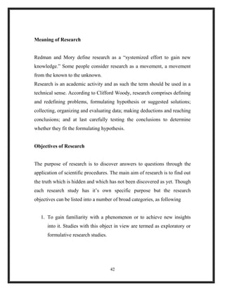 Meaning of Research
Redman and Mory define research as a “systemized effort to gain new
knowledge.” Some people consider research as a movement, a movement
from the known to the unknown.
Research is an academic activity and as such the term should be used in a
technical sense. According to Clifford Woody, research comprises defining
and redefining problems, formulating hypothesis or suggested solutions;
collecting, organizing and evaluating data; making deductions and reaching
conclusions; and at last carefully testing the conclusions to determine
whether they fit the formulating hypothesis.
Objectives of Research
The purpose of research is to discover answers to questions through the
application of scientific procedures. The main aim of research is to find out
the truth which is hidden and which has not been discovered as yet. Though
each research study has it’s own specific purpose but the research
objectives can be listed into a number of broad categories, as following
1. To gain familiarity with a phenomenon or to achieve new insights
into it. Studies with this object in view are termed as exploratory or
formulative research studies.
42
 