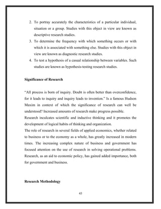 2. To portray accurately the characteristics of a particular individual,
situation or a group. Studies with this object in view are known as
descriptive research studies.
3. To determine the frequency with which something occurs or with
which it is associated with something else. Studies with this object in
view are known as diagnostic research studies.
4. To test a hypothesis of a casual relationship between variables. Such
studies are known as hypothesis-testing research studies.
Significance of Research
“All process is born of inquiry. Doubt is often better than overconfidence,
for it leads to inquiry and inquiry leads to invention.” Is a famous Hudson
Maxim in context of which the significance of research can well be
understood? Increased amounts of research make progress possible.
Research inculcates scientific and inductive thinking and it promotes the
development of logical habits of thinking and organization.
The role of research in several fields of applied economics, whether related
to business or to the economy as a whole, has greatly increased in modern
times. The increasing complex nature of business and government has
focused attention on the use of research in solving operational problems.
Research, as an aid to economic policy, has gained added importance, both
for government and business.
Research Methodology
43
 