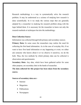 Research methodology is a way to systematically solve the research
problem. It may be understood as a science of studying how research is
done scientifically. In it we study the various steps that are generally
adopted by a researcher in studying his research problem along with the
logic behind them. It is necessary for the researcher to know not only the
research methods or techniques but also the methodology.
Data Collection Source
Information was collected through both primary and secondary sources.
Primary Data: In some cases the researchers may realize the need for
collecting the first hand information. As in the case of everyday life, if we
want to have first hand information or any happening or event, we either
ask someone who knows about it or we observe it ourselves, we do the
both. Thus, the two methods by which primary data can be collected is
observation and questionnaire.
Secondary Data: Any data, which have been gathered earlier for some
other purpose, are secondary data in the hands of researcher.
The data collected for this project has been taken from the secondary
source.
Sources of secondary data are:-
• Internet
• Magazines
• Publications
• Newspapers
44
 