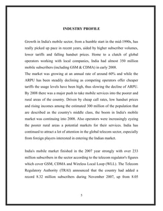 INDUSTRY PROFILE
Growth in India's mobile sector, from a humble start in the mid-1990s, has
really picked up pace in recent years, aided by higher subscriber volumes,
lower tariffs and falling handset prices. Home to a clutch of global
operators working with local companies, India had almost 350 million
mobile subscribers (including GSM & CDMA) in early 2008.
The market was growing at an annual rate of around 60% and while the
ARPU has been steadily declining as competing operators offer cheaper
tariffs the usage levels have been high, thus slowing the decline of ARPU.
By 2008 there was a major push to take mobile services into the poorer and
rural areas of the country. Driven by cheap call rates, low handset prices
and rising incomes among the estimated 300 million of the population that
are described as the country's middle class, the boom in India's mobile
market was continuing into 2008. Also operators were increasingly eyeing
the poorer rural areas a potential markets for their services. India has
continued to attract a lot of attention in the global telecom sector, especially
from foreign players interested in entering the Indian market.
India's mobile market finished in the 2007 year strongly with over 233
million subscribers in the sector according to the telecom regulator's figures
which cover GSM, CDMA and Wireless Local Loop (WLL). The Telecom
Regulatory Authority (TRAI) announced that the country had added a
record 8.32 million subscribers during November 2007, up from 8.05
5
 