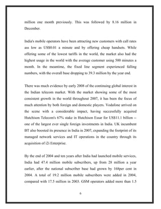 million one month previously. This was followed by 8.16 million in
December.
India's mobile operators have been attracting new customers with call rates
ass low as US$0.01 a minute and by offering cheap handsets. While
offering some of the lowest tariffs in the world, the market also had the
highest usage in the world with the average customer using 500 minutes a
month. In the meantime, the fixed line segment experienced falling
numbers, with the overall base dropping to 39.3 million by the year end.
There was much evidence by early 2008 of the continuing global interest in
the Indian telecom market. With the market showing some of the most
consistent growth in the world throughout 2007, it has been the focus of
much attention by both foreign and domestic players. Vodafone arrived on
the scene with a considerable impact, having successfully acquired
Hutchison Telecom's 67% stake in Hutchison Essar for US$11.1 billion --
one of the largest ever single foreign investments in India. UK incumbent
BT also boosted its presence in India in 2007, expanding the footprint of its
managed network services and IT operations in the country through its
acquisition of i2i Enterprise.
By the end of 2004 and ten years after India had launched mobile services,
India had 47.4 million mobile subscribers, up from 28 million a year
earlier, after the national subscriber base had grown by 168per cent in
2004. A total of 19.2 million mobile subscribers were added in 2004,
compared with 17.5 million in 2003. GSM operators added more than 1.5
6
 