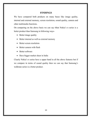 FINDINGS
We have compared both products on many bases like image quality,
internal and external memory, screen resolution, sound quality, camera and
other multimedia functions.
On comparing on the above basis we can say 6that Nokia’s n series is a
better product than Samsung in following ways-
• Better image quality
• Better internal as well as external memory
• Better screen resolution
• Better camera with flash
• Better software
• Have bigger market shear in India
Clearly Nokia’s n series have a upper hand in all the above features but if
we compare in terms of sound quality then we can say that Samsung’s
walkman series is a better product.
60
 