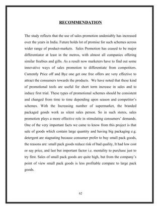 RECOMMENDATION
The study reflects that the use of sales promotion undeniably has increased
over the years in India. Future holds lot of promise for such schemes across
wider range of product-markets. Sales Promotion has ceased to be major
differentiator at least in the metros, with almost all companies offering
similar freebies and gifts. As a result now marketers have to find out some
innovative ways of sales promotion to differentiate from competitors.
Currently Price off and Bye one get one free offers are very effective to
attract the consumers towards the products. We have noted that these kind
of promotional tools are useful for short term increase in sales and to
induce first trial. These types of promotional schemes should be consistent
and changed from time to time depending upon season and competitor’s
schemes. With the Increasing number of supermarket, the branded
packaged goods work as silent sales person. So in such stores, sales
promotion plays a more effective role in stimulating consumers’ demands.
One of the very important facts we came to know from this project is that
sale of goods which contain large quantity and having big packaging e.g.
detergent are stagnating because consumer prefer to buy small pack goods,
the reasons are: small pack goods reduce risk of bad quality, It had low cost
or say price, and last but important factor i.e. mentality to purchase just to
try first. Sales of small pack goods are quite high, but from the company’s
point of view small pack goods is less profitable compare to large pack
goods.
62
 