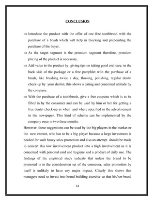 CONCLUSION
⇒ Introduce the product with the offer of one free toothbrush with the
purchase of a brush which will help in blocking and prepointing the
purchase of the buyer.
⇒ As the target segment is the premium segment therefore, premium
pricing of the product is necessary.
⇒ Add value to the product by giving tips on taking good oral care, in the
back side of the package or a free pamphlet with the purchase of a
brush, like brushing twice a day, flossing, polishing, regular dental
check-up by your dentist, this shows a caring and concerned attitude by
the company.
⇒ With the purchase of a toothbrush, give a free coupons which is to be
filled in by the consumer and can be used by him or her for getting a
free dental check-up as when and where specified in the advertisement
in the newspaper. This kind of scheme can be implemented by the
company once in two three months.
However, these suggestions can be used by the big players in the market or
the new entrant, who has to be a big player because a large investment is
needed for such heavy sales promotion and also an attempt should be made
to convert this low involvement product into a high involvement as it is
concerned with personal card and hygiene and a product of daily use. The
findings of the empirical study indicate that unless the brand to be
promoted is in the consideration set of the consumer, sales promotion by
itself is unlikely to have any major impact. Clearly this shows that
managers need to invest into brand building exercise so that his/her brand
64
 