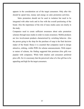 appears in the consideration set of the target consumers. Only after this
should he spend time, money and energy on sales promotion activities.
Sales promotion should not be used in isolation but need to be
integrated with other tools and in line with the overall positioning of the
brand. Also the importance of the role of mass media came out clearly in
the study.
Companies need to create sufficient awareness about sales promotion
schemes through mass media in order to create awareness. Mobile products
are low involvement products characterized by switching behavior. Also
the person going to the shop for the purchase of soap is the final decision
maker of the brand. Hence it is essential that companies need to design
attractive, striking, visible POPs for scheme announcements. With respect
to nature of scheme, the finding suggested that premium (free gift) was
popular with companies. While both retailers and consumers preferred
price offs. So it is necessary that the perceived value of a free gift has to be
appealing and high for the target consumers.
65
 