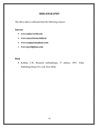 BIBLIOGRAPHY
The above data is collected from the following sources:
Internet
• www.nokia.world.com
• www.sonyericsson.india.in
• www.comparemyphone.com
• www.mycellphone.com
Book
• Kothari, C.R. Research methodology, 3rd
edition, 1997, Vikas
Publishing House Pvt. Ltd, New Delhi.
66
 