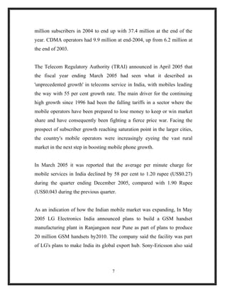 million subscribers in 2004 to end up with 37.4 million at the end of the
year. CDMA operators had 9.9 million at end-2004, up from 6.2 million at
the end of 2003.
The Telecom Regulatory Authority (TRAI) announced in April 2005 that
the fiscal year ending March 2005 had seen what it described as
'unprecedented growth' in telecoms service in India, with mobiles leading
the way with 55 per cent growth rate. The main driver for the continuing
high growth since 1996 had been the falling tariffs in a sector where the
mobile operators have been prepared to lose money to keep or win market
share and have consequently been fighting a fierce price war. Facing the
prospect of subscriber growth reaching saturation point in the larger cities,
the country's mobile operators were increasingly eyeing the vast rural
market in the next step in boosting mobile phone growth.
In March 2005 it was reported that the average per minute charge for
mobile services in India declined by 58 per cent to 1.20 rupee (US$0.27)
during the quarter ending December 2005, compared with 1.90 Rupee
(US$0.043 during the previous quarter.
As an indication of how the Indian mobile market was expanding, In May
2005 LG Electronics India announced plans to build a GSM handset
manufacturing plant in Ranjangaon near Pune as part of plans to produce
20 million GSM handsets by2010. The company said the facility was part
of LG's plans to make India its global export hub. Sony-Ericsson also said
7
 