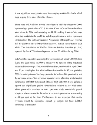 it saw significant new growth areas in emerging markets like India which
were helping drive sales of mobile phones.
There were 149.5 million mobile subscribers in India by December 2006,
representing a penetration of 13.6 per cent. Close to 74 million subscribers
were added in 2006 and according to TRAI, making it one of the most
attractive markets in the world for mobile operators and wireless equipment
vendors alike. The Cellular Operators Association of India (COAI) reported
that the country's nine GSM operators added 47 million subscribers in 2006
whilst The Association of Unified Telecom Service Providers (AUSPI)
reported the four CDMA-based operators added 25 million during 2006.
India's mobile operators committed to investments of about US$20 billion
over a two year period to 2009 to bring over 80 per cent of the population
under mobile coverage. The planned investment, announced in April 2007,
was 50 per cent higher that what had been invested in the 12 year period to
2006. In anticipation of the huge potential in both mobile penetration and
the coverage area of the networks, operators were planning a total capital
expenditure of US$10 billion each of fiscal 2008 and 2009. It was generally
agreed that significant growth opportunities existed in the rural areas,
where penetration remained around 1 per cent while worthwhile growth
prospects also remained in the urban areas where penetration was running
at 40 per cent at the time. Furthermore, it was expected that mobile
revenues would be substantial enough to support the huge CAPEX
committed to the sector.
8
 