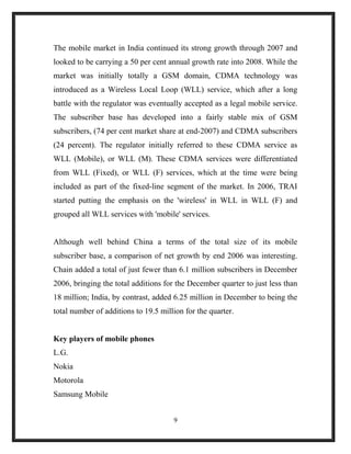 The mobile market in India continued its strong growth through 2007 and
looked to be carrying a 50 per cent annual growth rate into 2008. While the
market was initially totally a GSM domain, CDMA technology was
introduced as a Wireless Local Loop (WLL) service, which after a long
battle with the regulator was eventually accepted as a legal mobile service.
The subscriber base has developed into a fairly stable mix of GSM
subscribers, (74 per cent market share at end-2007) and CDMA subscribers
(24 percent). The regulator initially referred to these CDMA service as
WLL (Mobile), or WLL (M). These CDMA services were differentiated
from WLL (Fixed), or WLL (F) services, which at the time were being
included as part of the fixed-line segment of the market. In 2006, TRAI
started putting the emphasis on the 'wireless' in WLL in WLL (F) and
grouped all WLL services with 'mobile' services.
Although well behind China a terms of the total size of its mobile
subscriber base, a comparison of net growth by end 2006 was interesting.
Chain added a total of just fewer than 6.1 million subscribers in December
2006, bringing the total additions for the December quarter to just less than
18 million; India, by contrast, added 6.25 million in December to being the
total number of additions to 19.5 million for the quarter.
Key players of mobile phones
L.G.
Nokia
Motorola
Samsung Mobile
9
 