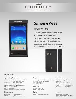Samsung W999
                                                     KEY FEATURES
                                                     5 MP, 2592x1944 pixels, autofocus, LED flash

                                                     OS Android OS, v2.3 (Gingerbread)
                                                     WLAN Wi-Fi 802.11 b/g/n , Wi-Fi hotspot
                                                     Chipset Qualcomm MSM8660 Snapdragon

                                                     microSD, up to 32 GB/ Internal 16 GB storage
                                                     Super AMOLED capacitive touchscreen, 16M colors




FEATURES
Operating Frequency                               Display                                     Camera
2G Network        GSM 900 / 1800 / 1900 - SIM 1   AMOLED capacitive touchscreen, 16M colors   5 MP, 2592x1944 pixels, autofocus,
                  CDMA 800 / 1900 - SIM 2         7.7 inches (~196 ppi pixel density)         LED flash
3G Network        CDMA2000 1xEV-DO                Size 1280 x 800 pixels                      Features Geo-tagging, face and
                                                  Corning Gorilla Glass                       smile detection
Chipset   Qualcomm MSM8660 Snapdragon                                                         Video             Yes, 720p@30fps
CPU       Dual-core 1.2 GHz                       Memory                                      Secondary         Yes, 1.3 MP
GPU       Adreno 220                              microSD, up to 32 GB
Sensors   Accelerometer, proximity, compass       Internal 16 GB storage

Dimensions                                        Battery                                     Sound
Dimensions        111 x 59 x 17.8 mm              Standard battery, Li-Ion 1500 mAh           Loudspeaker/3.5mm jack
Weight            206 g                                                                       DivX/Xvid/MP4/H.264/H.263 player
                  Touch-sensitive controls                                                    MP3/WAV/eAAC+ player
 