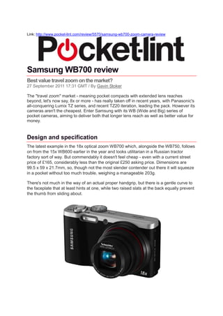 Link: http://www.pocket-lint.com/review/5570/samsung-wb700-zoom-camera-review




Samsung WB700 review
Best value travel zoom on the market?
27 September 2011 17:31 GMT / By Gavin Stoker

The "travel zoom" market - meaning pocket compacts with extended lens reaches
beyond, let's now say, 8x or more - has really taken off in recent years, with Panasonic's
all-conquering Lumix TZ series, and recent TZ20 iteration, leading the pack. However its
cameras aren't the cheapest. Enter Samsung with its WB (Wide and Big) series of
pocket cameras, aiming to deliver both that longer lens reach as well as better value for
money.


Design and specification
The latest example in the 18x optical zoom WB700 which, alongside the WB750, follows
on from the 15x WB600 earlier in the year and looks utilitarian in a Russian tractor
factory sort of way. But commendably it doesn't feel cheap - even with a current street
price of £165, considerably less than the original £250 asking price. Dimensions are
99.5 x 59 x 21.7mm, so, though not the most slender contender out there it will squeeze
in a pocket without too much trouble, weighing a manageable 203g.

There's not much in the way of an actual proper handgrip, but there is a gentle curve to
the faceplate that at least hints at one, while two raised slats at the back equally prevent
the thumb from sliding about.
 