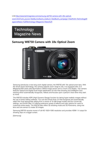 Link:http://www.techmagnews.com/samsung-wb750-camera-with-18x-optical-
zoom.html?utm_source=feedburner&utm_medium=feed&utm_campaign=Feed%3A+TechnologyM
agazineNews+%28Technology+Magazine+News%29




Samsung WB750 Camera with 18x Optical Zoom




 Samsung introduces a new long zoom digital camera, the WB750 with 18x optical zoom lens. With
 the Smart Zoom technology, the camera extends zoom range to 24x. It is equipped with 12.5
 Megapixel BSI (back side illumination) CMOS image sensor and a 3-inch LCD display. The camera
 features Optical and Digital Dual image stabilization for blur-free shooting and Intelligent Face
 tracking which automatically recognizes, follows and focuses upon a person’s face when they start
 to move.
 The WB750 includes HDR (High Dynamic Range) function for taking hyper-realistic images without
 the use of photo editing software. You can find Smart Auto 2.0 that recognize and automatically
 select the most appropriate setting from a choice of 16 still-image modes and four movie-clip
 settings, and Smart Filter 3.0 offering extensive variety of effects and color options for users to
 customize shots easily. The WB750 also offers 3D shooting mode and 3D Panorama, using one
 lens and one sensor to create 3D images.
 Samsung WB750 records movie in Full HD 1920×1080 resolution and provides HDMI 1.4 output for
 showing clips on a bigger screen.
 [Samsung]
 