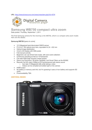 URL: http://www.dcresource.com/news/newsitem.php?id=4374




Samsung WB750 compact ultra zoom
Date posted: Thursday, September 1, 2011

The final Samsung camera for the morning is the WB750, which is a compact ultra zoom model.
Here are the details:

Samsung WB750 [specs to come]

      12.5 Megapixel back-illuminated CMOS sensor
      F3.2-5.8, 18X optical zoom lens, equivalent to 24 - 432 mm
      Optical image stabilization
      3-inch LCD display with 460k pixels
      Full manual controls
      Beginners can use Smart Auto mode, with auto scene selection
      Continuous shooting as fast as 10 frames/sec
      Can take HDR (high dynamic range) photos
      Same Live Panorama, 3D photo capability, and Smart Filters as the MV800
      Records Full HD video (1080p) at 30 frames/second with stereo sound
            o Can take 10 Megapixel stills while taking a video
            o Videos can be compiled and edited right on the camera
      HDMI output
      No battery or memory card info, but I'm guessing it uses a li-ion battery and supports SD
       cards
      Price/availability TBA

ADDITIONAL IMAGES:
 