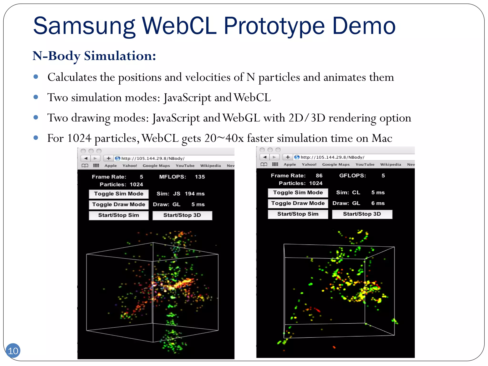 Samsung WebCL Prototype Demo
     N-Body Simulation:
      Calculates the positions and velocities of N particles and animates them
      Two simulation modes: JavaScript and WebCL
      Two drawing modes: JavaScript and WebGL with 2D/3D rendering option
      For 1024 particles, WebCL gets 20~40x faster simulation time on Mac




10
 