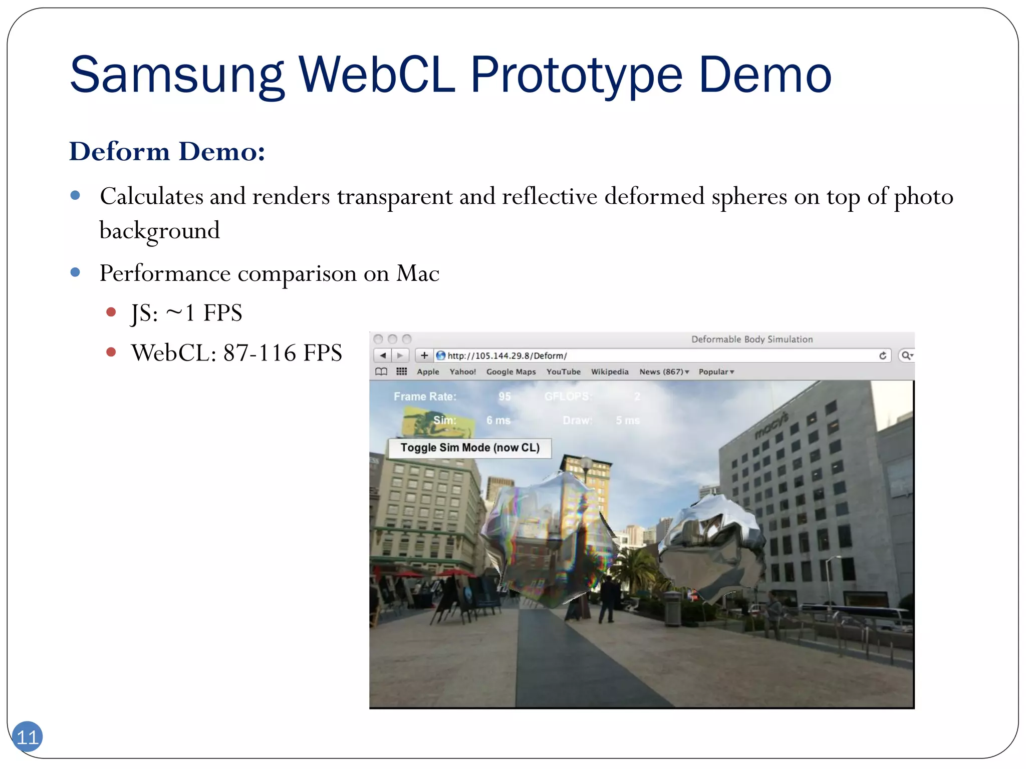 Samsung WebCL Prototype Demo
     Deform Demo:
      Calculates and renders transparent and reflective deformed spheres on top of photo
       background
      Performance comparison on Mac
        JS: ~1 FPS
        WebCL: 87-116 FPS




11
 