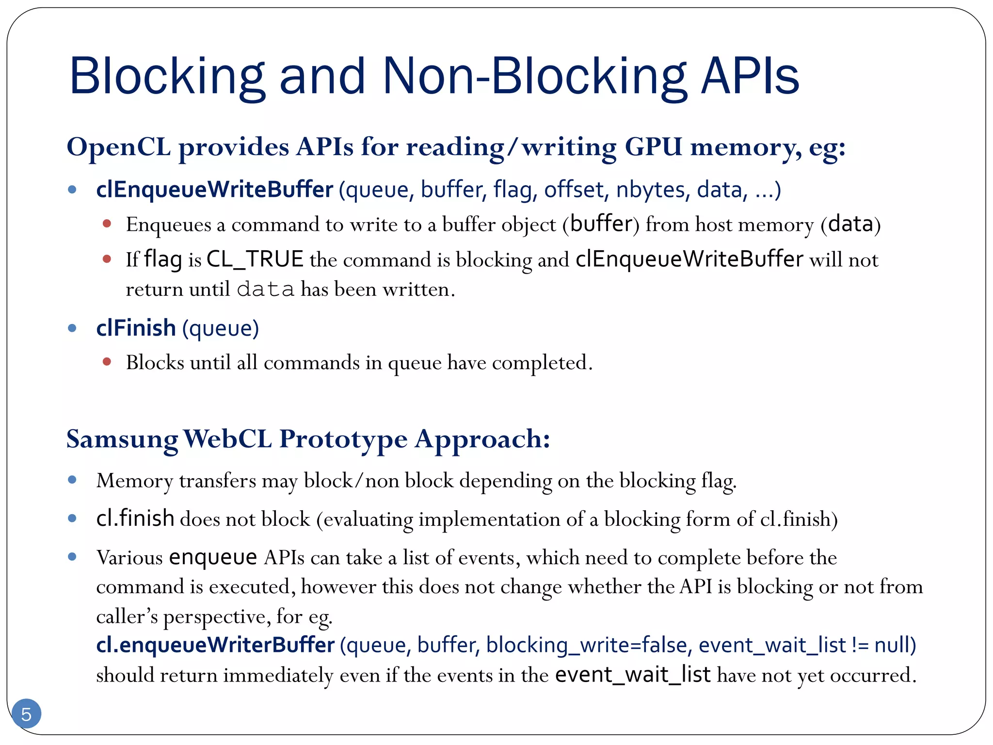 Blocking and Non-Blocking APIs
    OpenCL provides APIs for reading/writing GPU memory, eg:
     clEnqueueWriteBuffer (queue, buffer, flag, offset, nbytes, data, …)
        Enqueues a command to write to a buffer object (buffer) from host memory (data)
        If flag is CL_TRUE the command is blocking and clEnqueueWriteBuffer will not
          return until data has been written.
     clFinish (queue)
        Blocks until all commands in queue have completed.


    Samsung WebCL Prototype Approach:
     Memory transfers may block/non block depending on the blocking flag.
     cl.finish does not block (evaluating implementation of a blocking form of cl.finish)
     Various enqueue APIs can take a list of events, which need to complete before the
       command is executed, however this does not change whether the API is blocking or not from
       caller’s perspective, for eg.
       cl.enqueueWriterBuffer (queue, buffer, blocking_write=false, event_wait_list != null)
       should return immediately even if the events in the event_wait_list have not yet occurred.
5
 