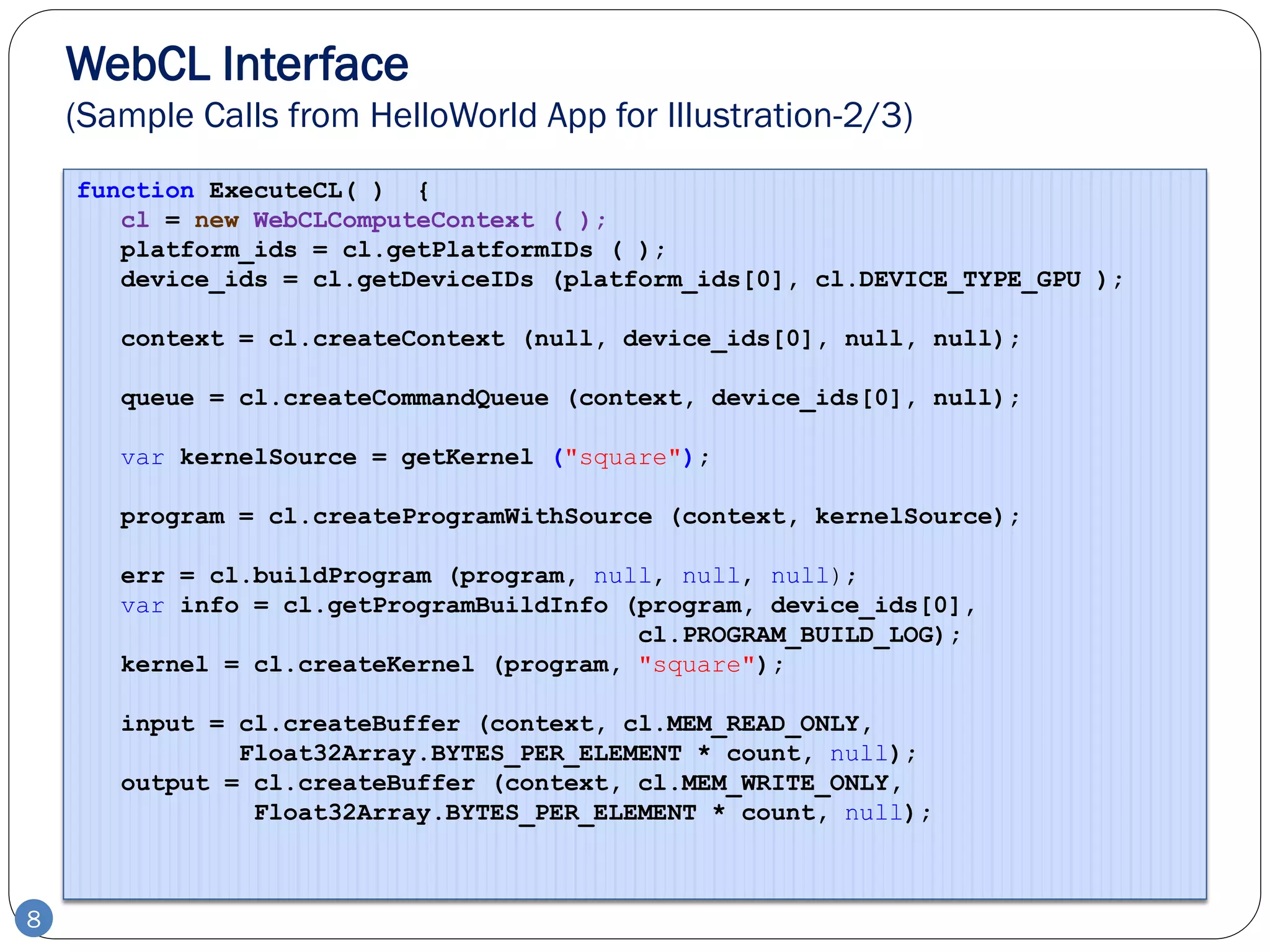 WebCL Interface
    (Sample Calls from HelloWorld App for Illustration-2/3)
    function ExecuteCL( ) {
       cl = new WebCLComputeContext ( );
       platform_ids = cl.getPlatformIDs ( );
       device_ids = cl.getDeviceIDs (platform_ids[0], cl.DEVICE_TYPE_GPU );

       context = cl.createContext (null, device_ids[0], null, null);

       queue = cl.createCommandQueue (context, device_ids[0], null);

       var kernelSource = getKernel ("square");

       program = cl.createProgramWithSource (context, kernelSource);

       err = cl.buildProgram (program, null, null, null);
       var info = cl.getProgramBuildInfo (program, device_ids[0],
                                          cl.PROGRAM_BUILD_LOG);
       kernel = cl.createKernel (program, "square");

       input = cl.createBuffer (context, cl.MEM_READ_ONLY,
               Float32Array.BYTES_PER_ELEMENT * count, null);
       output = cl.createBuffer (context, cl.MEM_WRITE_ONLY,
                Float32Array.BYTES_PER_ELEMENT * count, null);



8
 