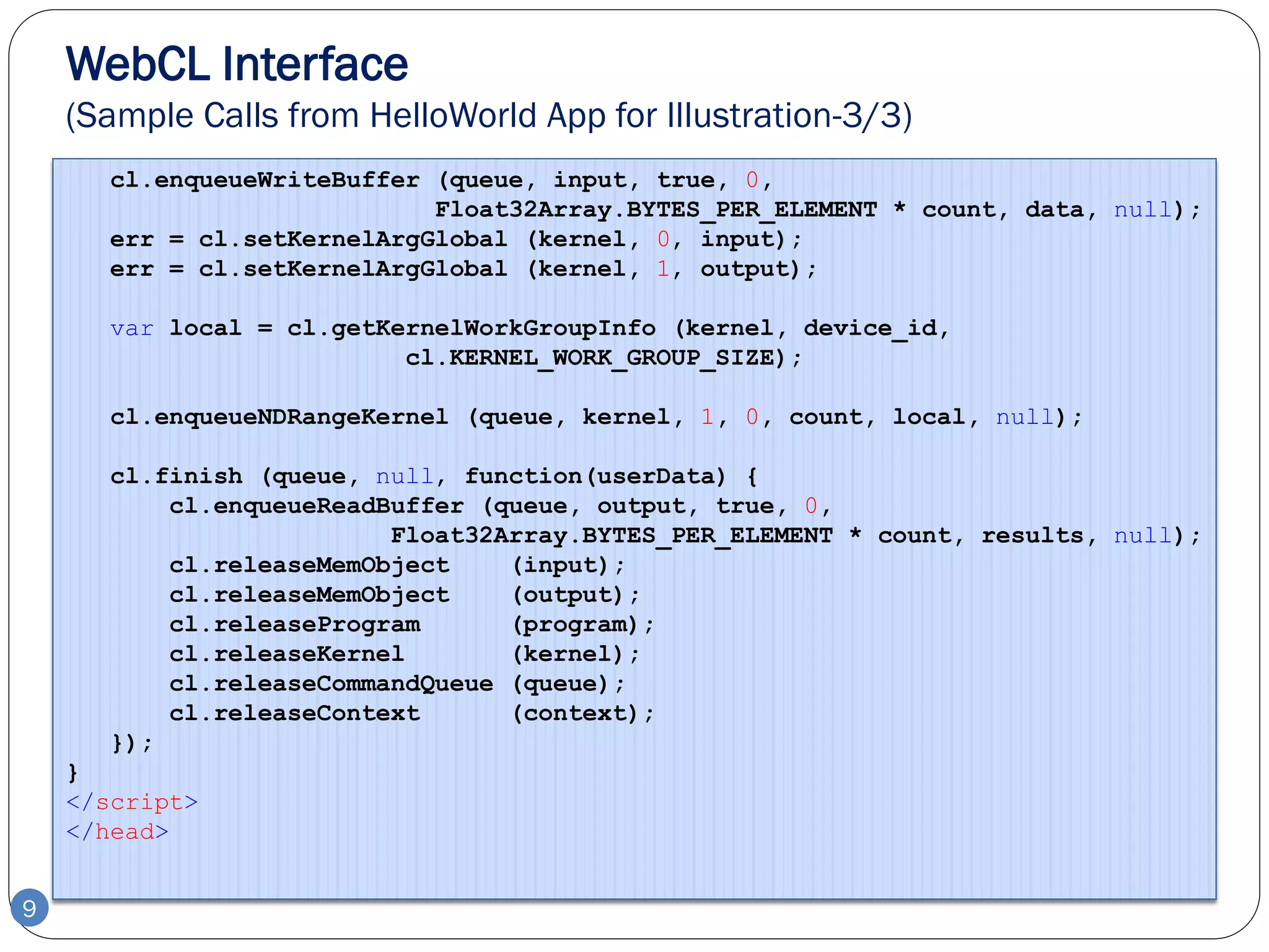 WebCL Interface
    (Sample Calls from HelloWorld App for Illustration-3/3)
       cl.enqueueWriteBuffer (queue, input, true, 0,
                             Float32Array.BYTES_PER_ELEMENT * count, data, null);
       err = cl.setKernelArgGlobal (kernel, 0, input);
       err = cl.setKernelArgGlobal (kernel, 1, output);

       var local = cl.getKernelWorkGroupInfo (kernel, device_id,
                           cl.KERNEL_WORK_GROUP_SIZE);

       cl.enqueueNDRangeKernel (queue, kernel, 1, 0, count, local, null);

       cl.finish (queue, null, function(userData) {
           cl.enqueueReadBuffer (queue, output, true, 0,
                          Float32Array.BYTES_PER_ELEMENT * count, results, null);
           cl.releaseMemObject    (input);
           cl.releaseMemObject    (output);
           cl.releaseProgram      (program);
           cl.releaseKernel       (kernel);
           cl.releaseCommandQueue (queue);
           cl.releaseContext      (context);
       });
    }
    </script>
    </head>


9
 